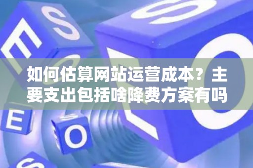 如何估算网站运营成本？主要支出包括啥降费方案有吗？