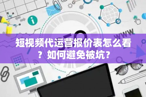 短视频代运营报价表怎么看？如何避免被坑？